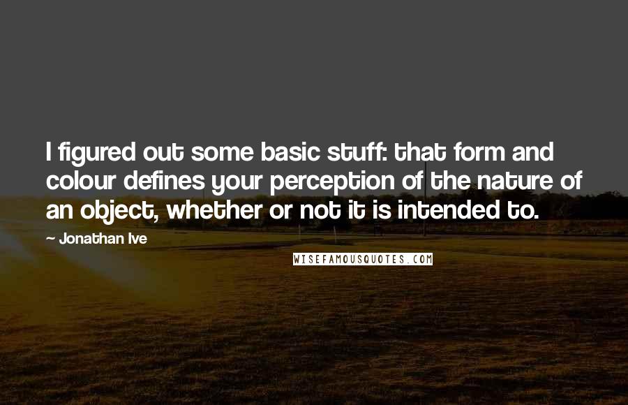 Jonathan Ive Quotes: I figured out some basic stuff: that form and colour defines your perception of the nature of an object, whether or not it is intended to.