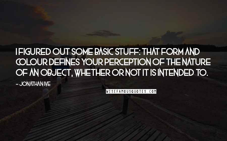 Jonathan Ive Quotes: I figured out some basic stuff: that form and colour defines your perception of the nature of an object, whether or not it is intended to.