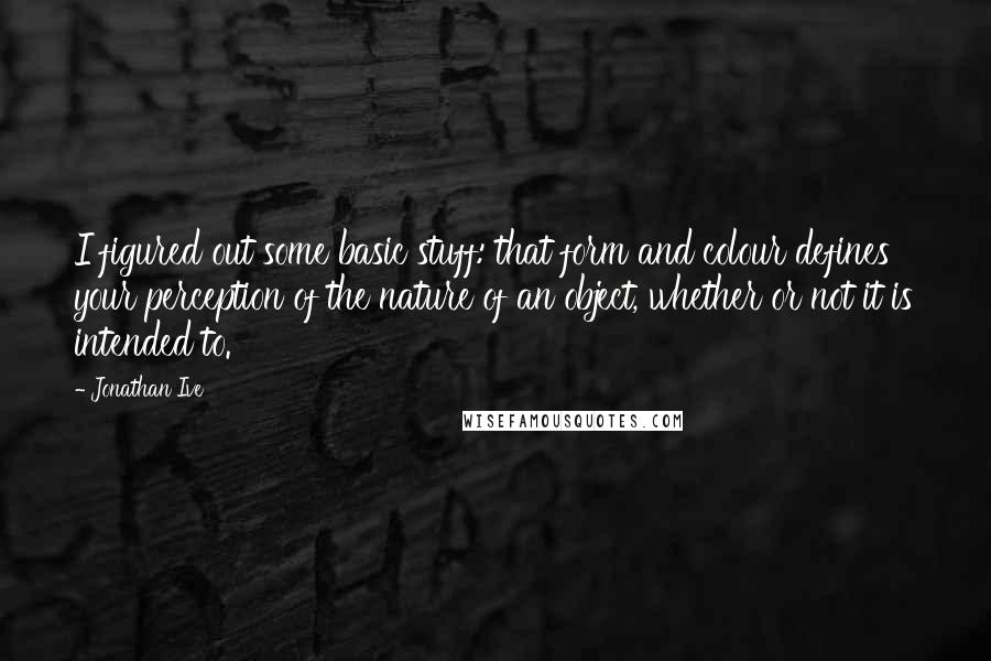 Jonathan Ive Quotes: I figured out some basic stuff: that form and colour defines your perception of the nature of an object, whether or not it is intended to.