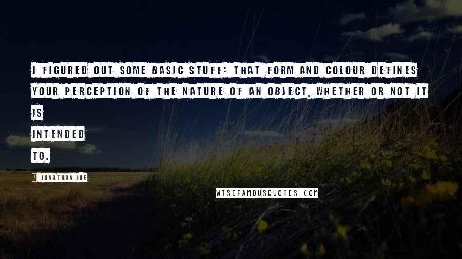 Jonathan Ive Quotes: I figured out some basic stuff: that form and colour defines your perception of the nature of an object, whether or not it is intended to.