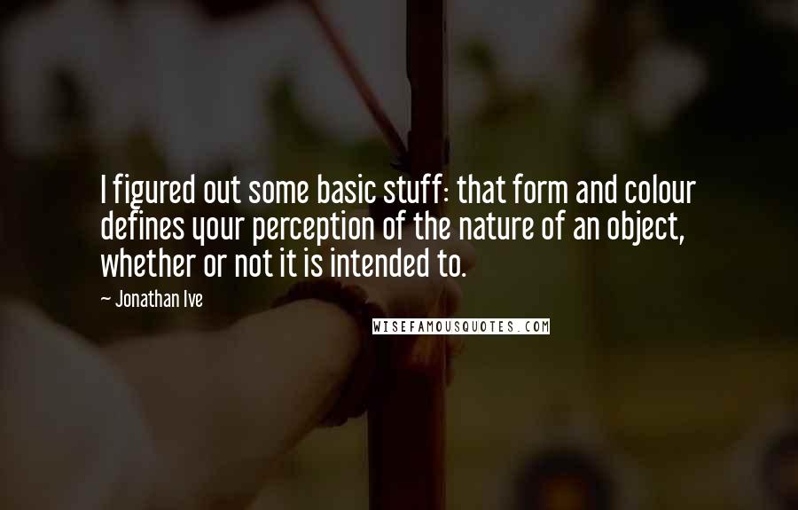 Jonathan Ive Quotes: I figured out some basic stuff: that form and colour defines your perception of the nature of an object, whether or not it is intended to.