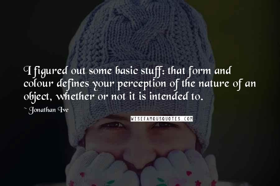 Jonathan Ive Quotes: I figured out some basic stuff: that form and colour defines your perception of the nature of an object, whether or not it is intended to.