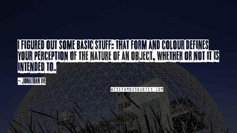 Jonathan Ive Quotes: I figured out some basic stuff: that form and colour defines your perception of the nature of an object, whether or not it is intended to.