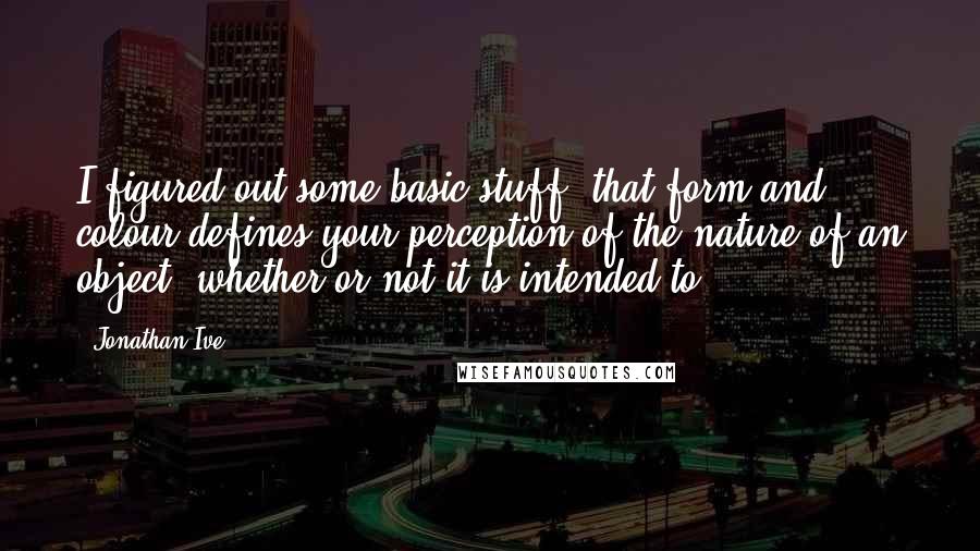 Jonathan Ive Quotes: I figured out some basic stuff: that form and colour defines your perception of the nature of an object, whether or not it is intended to.