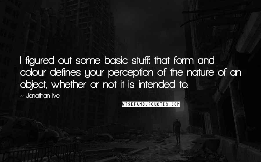 Jonathan Ive Quotes: I figured out some basic stuff: that form and colour defines your perception of the nature of an object, whether or not it is intended to.