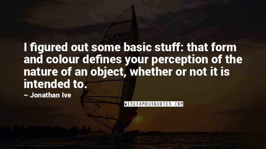 Jonathan Ive Quotes: I figured out some basic stuff: that form and colour defines your perception of the nature of an object, whether or not it is intended to.