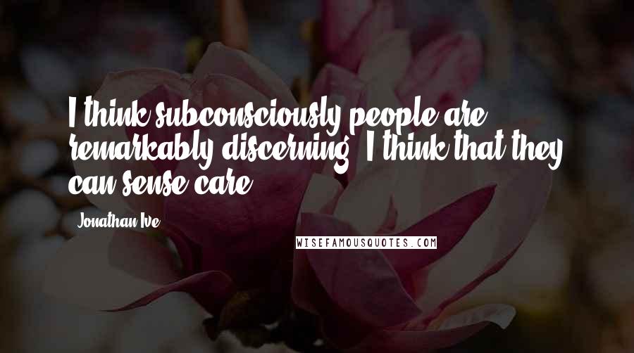 Jonathan Ive Quotes: I think subconsciously people are remarkably discerning. I think that they can sense care.