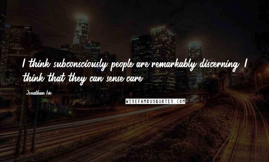 Jonathan Ive Quotes: I think subconsciously people are remarkably discerning. I think that they can sense care.