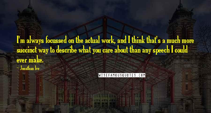 Jonathan Ive Quotes: I'm always focussed on the actual work, and I think that's a much more succinct way to describe what you care about than any speech I could ever make.