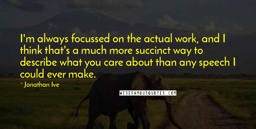 Jonathan Ive Quotes: I'm always focussed on the actual work, and I think that's a much more succinct way to describe what you care about than any speech I could ever make.