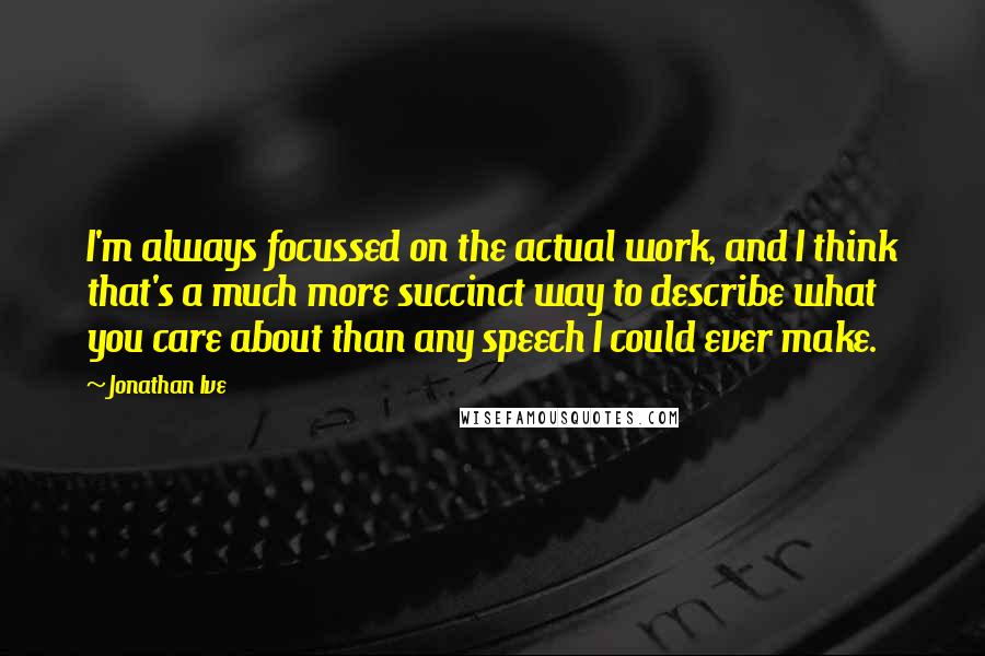 Jonathan Ive Quotes: I'm always focussed on the actual work, and I think that's a much more succinct way to describe what you care about than any speech I could ever make.