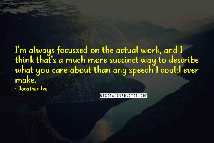 Jonathan Ive Quotes: I'm always focussed on the actual work, and I think that's a much more succinct way to describe what you care about than any speech I could ever make.