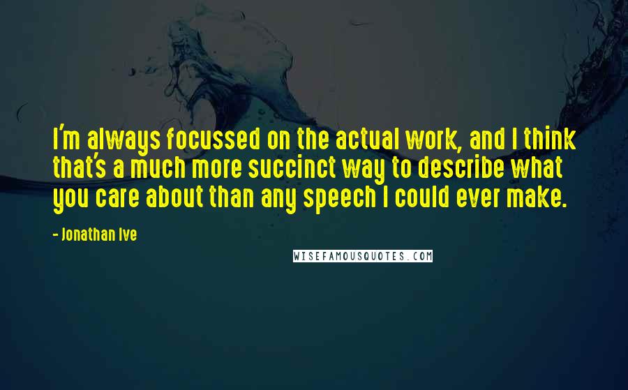 Jonathan Ive Quotes: I'm always focussed on the actual work, and I think that's a much more succinct way to describe what you care about than any speech I could ever make.