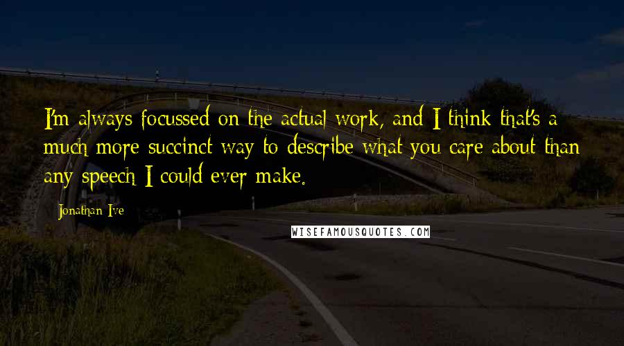 Jonathan Ive Quotes: I'm always focussed on the actual work, and I think that's a much more succinct way to describe what you care about than any speech I could ever make.