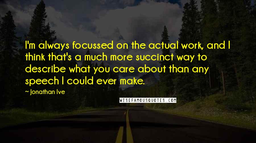 Jonathan Ive Quotes: I'm always focussed on the actual work, and I think that's a much more succinct way to describe what you care about than any speech I could ever make.