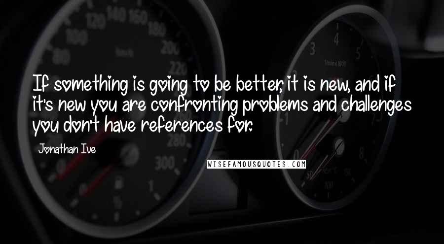 Jonathan Ive Quotes: If something is going to be better, it is new, and if it's new you are confronting problems and challenges you don't have references for.