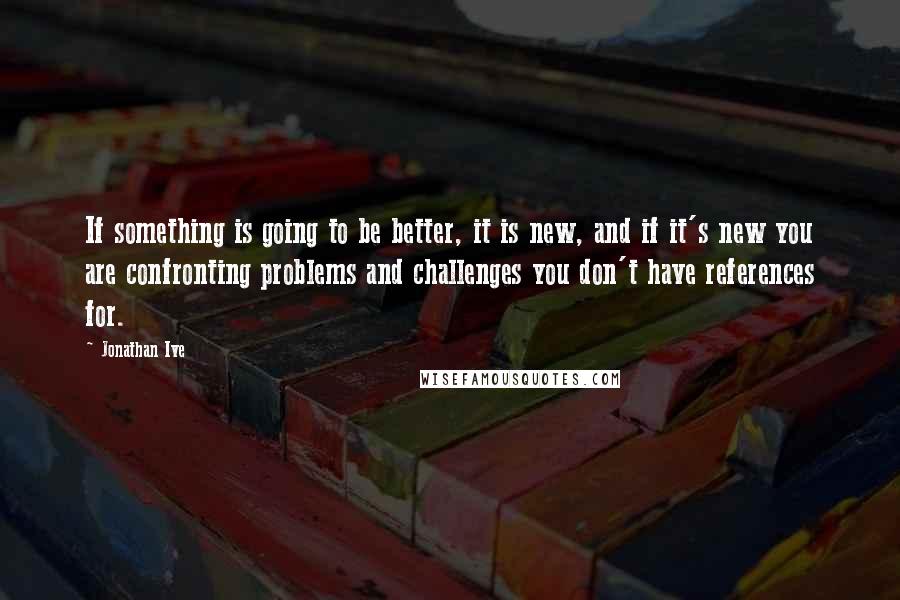 Jonathan Ive Quotes: If something is going to be better, it is new, and if it's new you are confronting problems and challenges you don't have references for.