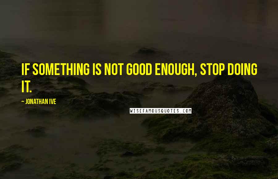 Jonathan Ive Quotes: If something is not good enough, stop doing it.