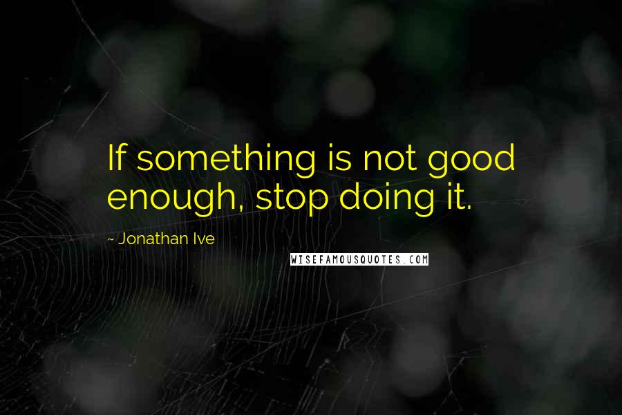 Jonathan Ive Quotes: If something is not good enough, stop doing it.