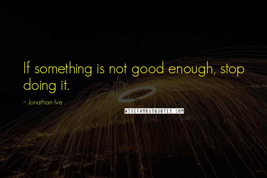 Jonathan Ive Quotes: If something is not good enough, stop doing it.