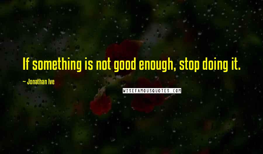 Jonathan Ive Quotes: If something is not good enough, stop doing it.