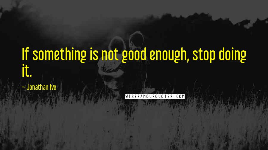 Jonathan Ive Quotes: If something is not good enough, stop doing it.