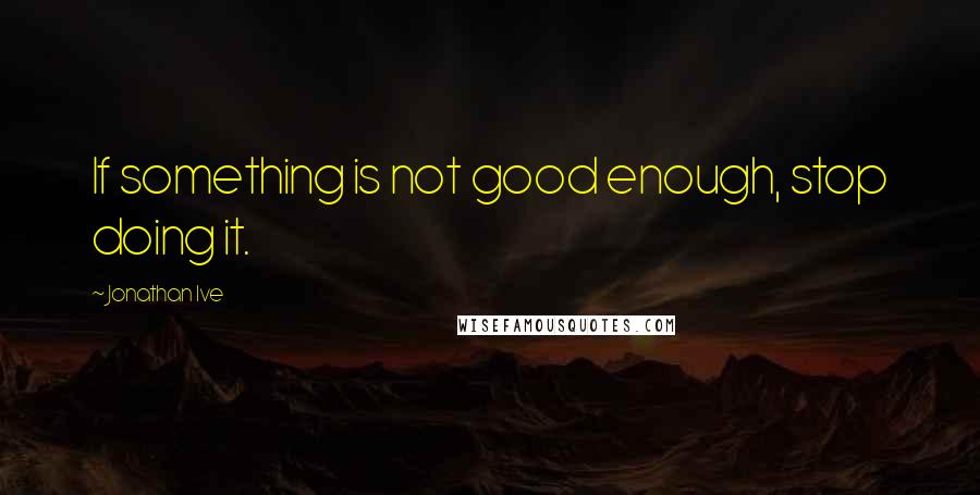 Jonathan Ive Quotes: If something is not good enough, stop doing it.