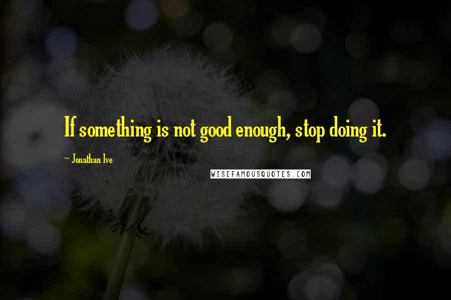 Jonathan Ive Quotes: If something is not good enough, stop doing it.