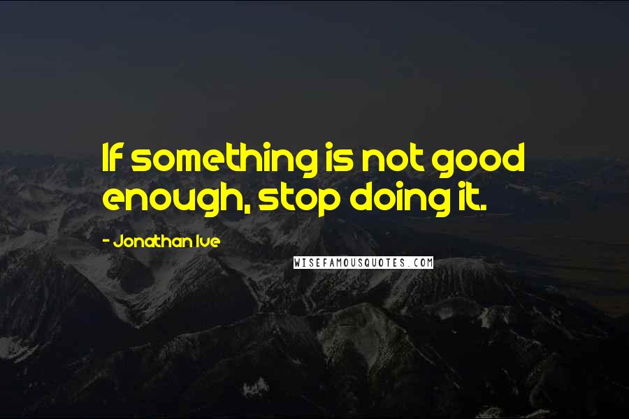 Jonathan Ive Quotes: If something is not good enough, stop doing it.