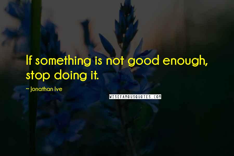 Jonathan Ive Quotes: If something is not good enough, stop doing it.