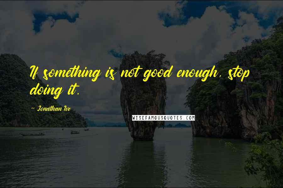 Jonathan Ive Quotes: If something is not good enough, stop doing it.