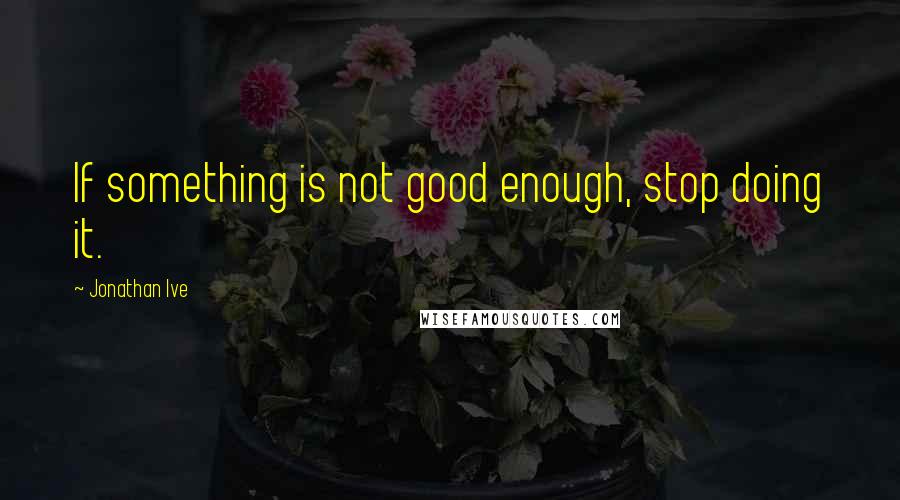 Jonathan Ive Quotes: If something is not good enough, stop doing it.
