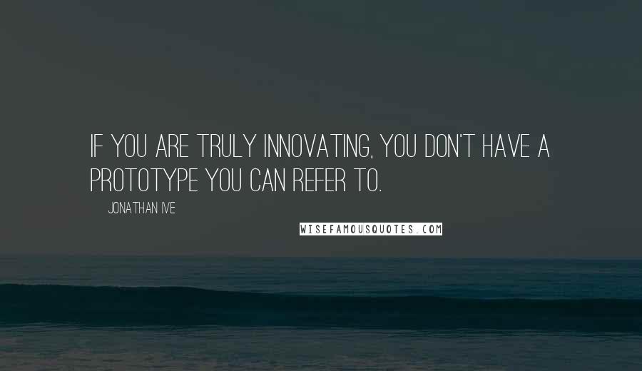 Jonathan Ive Quotes: If you are truly innovating, you don't have a prototype you can refer to.