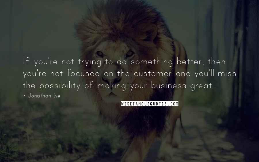 Jonathan Ive Quotes: If you're not trying to do something better, then you're not focused on the customer and you'll miss the possibility of making your business great.