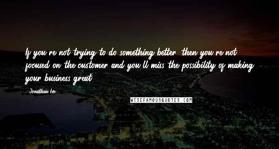 Jonathan Ive Quotes: If you're not trying to do something better, then you're not focused on the customer and you'll miss the possibility of making your business great.