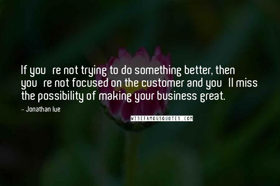 Jonathan Ive Quotes: If you're not trying to do something better, then you're not focused on the customer and you'll miss the possibility of making your business great.