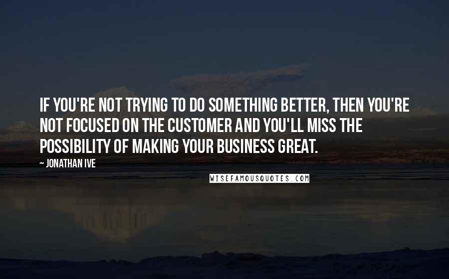 Jonathan Ive Quotes: If you're not trying to do something better, then you're not focused on the customer and you'll miss the possibility of making your business great.