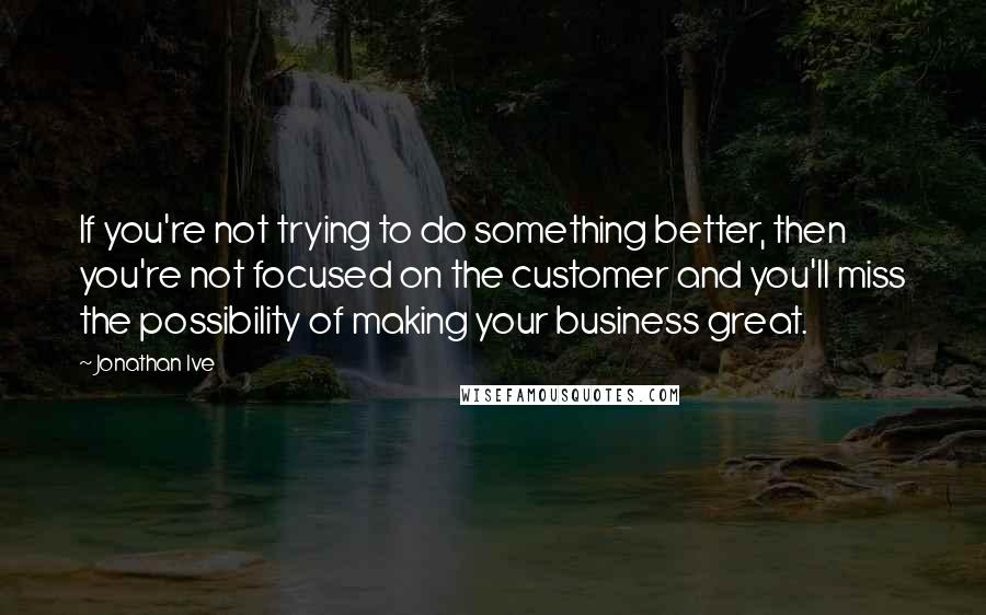 Jonathan Ive Quotes: If you're not trying to do something better, then you're not focused on the customer and you'll miss the possibility of making your business great.