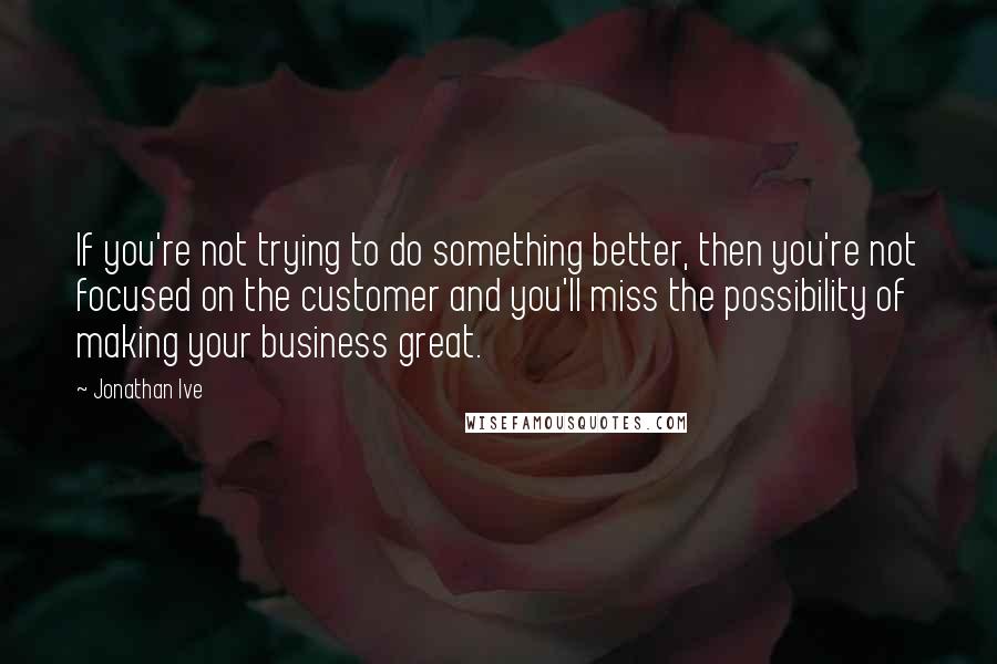 Jonathan Ive Quotes: If you're not trying to do something better, then you're not focused on the customer and you'll miss the possibility of making your business great.