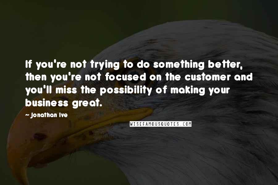 Jonathan Ive Quotes: If you're not trying to do something better, then you're not focused on the customer and you'll miss the possibility of making your business great.