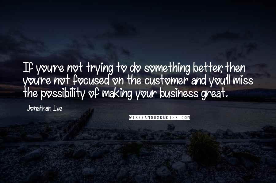 Jonathan Ive Quotes: If you're not trying to do something better, then you're not focused on the customer and you'll miss the possibility of making your business great.