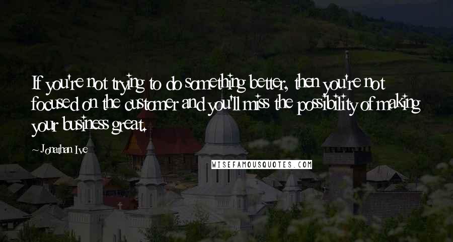 Jonathan Ive Quotes: If you're not trying to do something better, then you're not focused on the customer and you'll miss the possibility of making your business great.