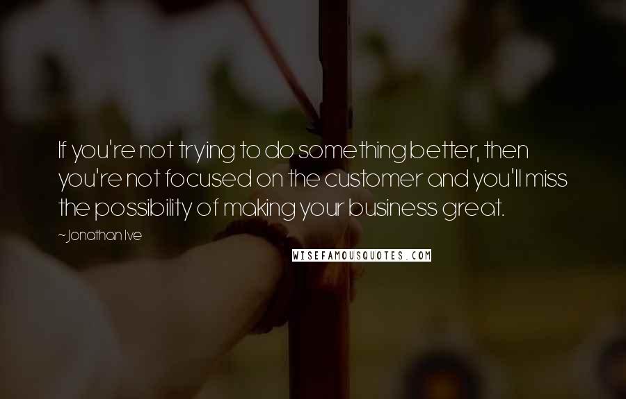 Jonathan Ive Quotes: If you're not trying to do something better, then you're not focused on the customer and you'll miss the possibility of making your business great.