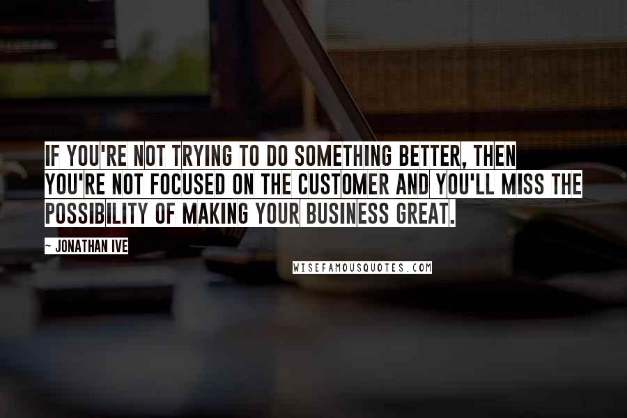 Jonathan Ive Quotes: If you're not trying to do something better, then you're not focused on the customer and you'll miss the possibility of making your business great.