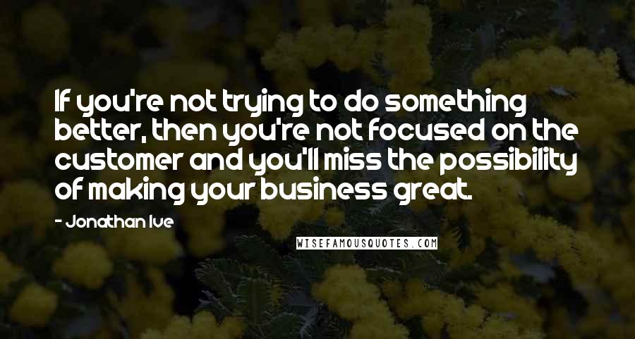 Jonathan Ive Quotes: If you're not trying to do something better, then you're not focused on the customer and you'll miss the possibility of making your business great.