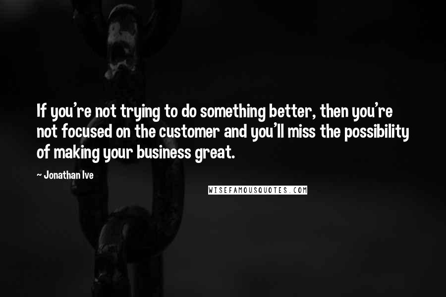 Jonathan Ive Quotes: If you're not trying to do something better, then you're not focused on the customer and you'll miss the possibility of making your business great.