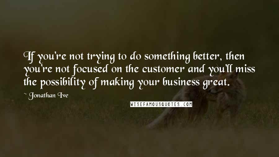 Jonathan Ive Quotes: If you're not trying to do something better, then you're not focused on the customer and you'll miss the possibility of making your business great.