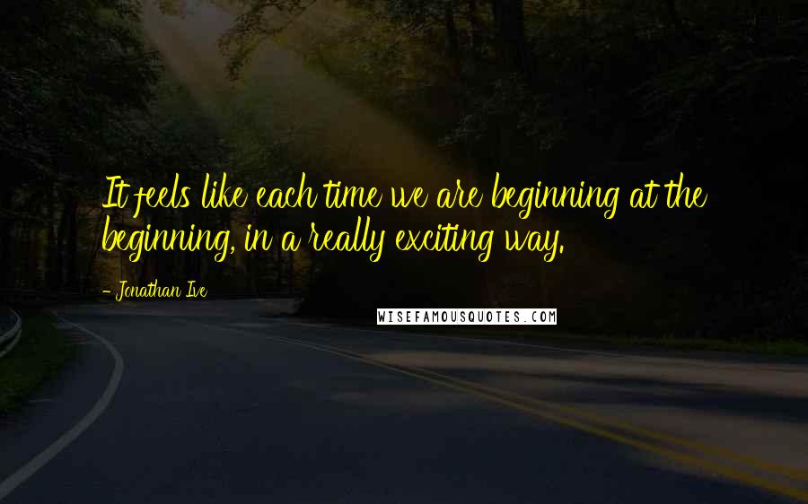 Jonathan Ive Quotes: It feels like each time we are beginning at the beginning, in a really exciting way.