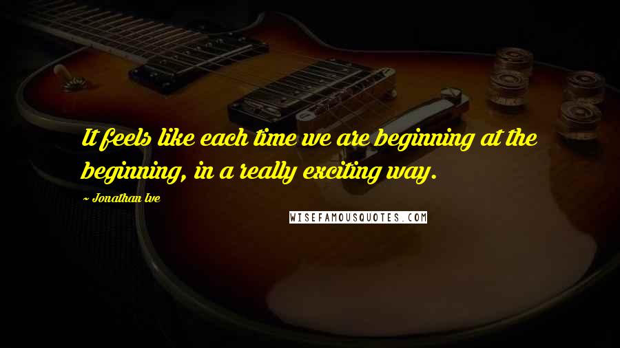 Jonathan Ive Quotes: It feels like each time we are beginning at the beginning, in a really exciting way.