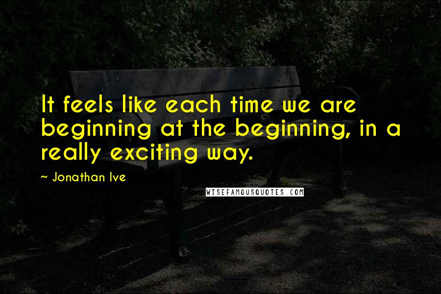 Jonathan Ive Quotes: It feels like each time we are beginning at the beginning, in a really exciting way.